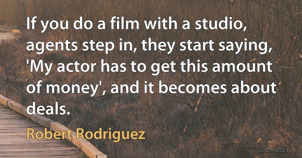 If you do a film with a studio, agents step in, they start saying, 'My actor has to get this amount of money', and it becomes about deals. (Robert Rodriguez)