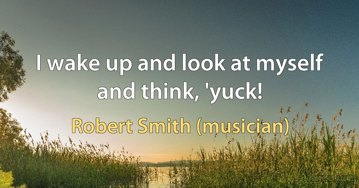 I wake up and look at myself and think, 'yuck! (Robert Smith (musician))