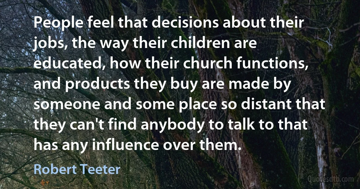 People feel that decisions about their jobs, the way their children are educated, how their church functions, and products they buy are made by someone and some place so distant that they can't find anybody to talk to that has any influence over them. (Robert Teeter)