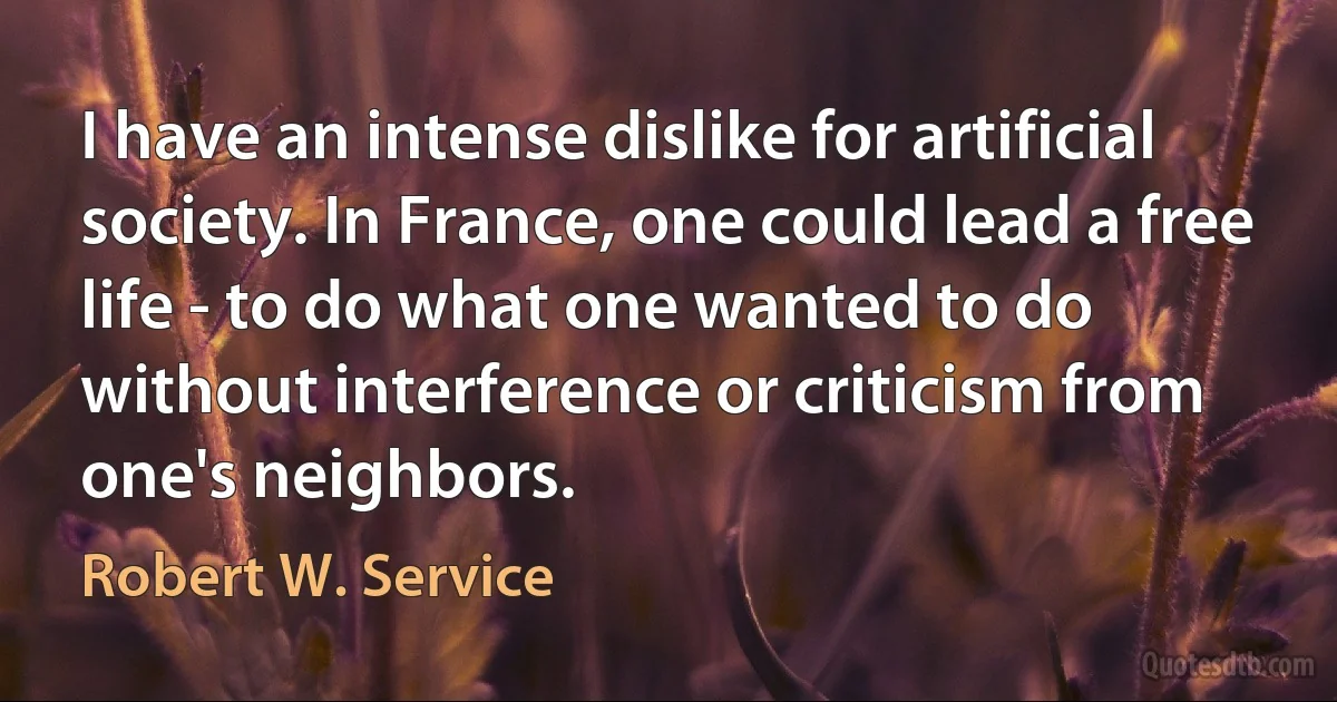 I have an intense dislike for artificial society. In France, one could lead a free life - to do what one wanted to do without interference or criticism from one's neighbors. (Robert W. Service)