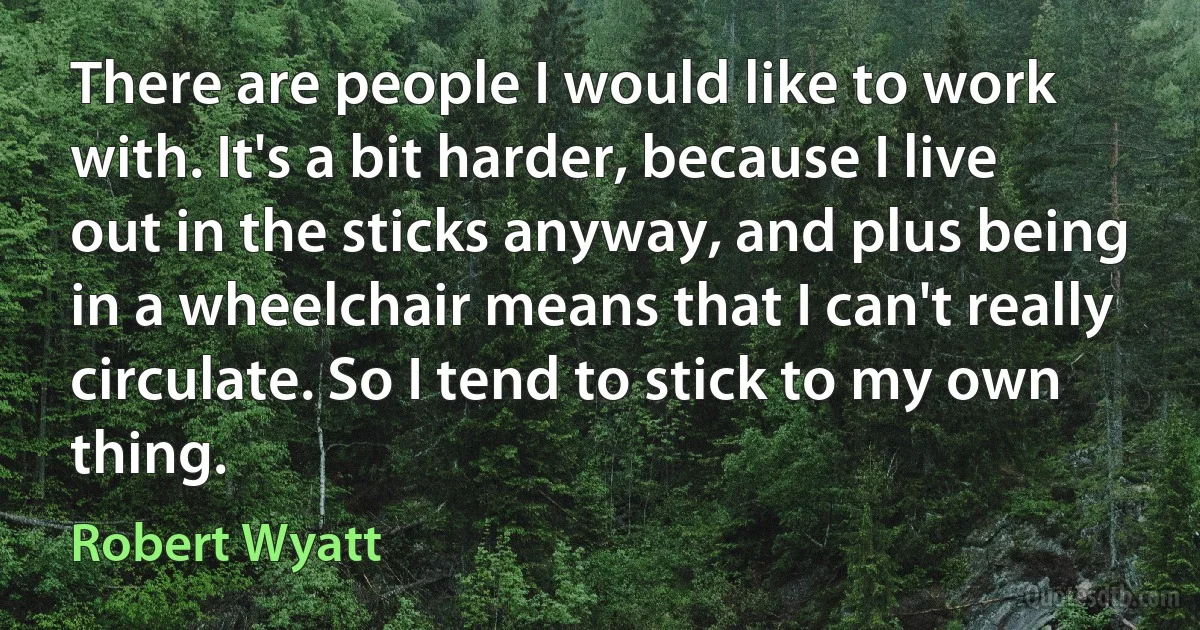 There are people I would like to work with. It's a bit harder, because I live out in the sticks anyway, and plus being in a wheelchair means that I can't really circulate. So I tend to stick to my own thing. (Robert Wyatt)