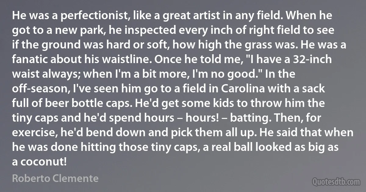 He was a perfectionist, like a great artist in any field. When he got to a new park, he inspected every inch of right field to see if the ground was hard or soft, how high the grass was. He was a fanatic about his waistline. Once he told me, "I have a 32-inch waist always; when I'm a bit more, I'm no good." In the off-season, I've seen him go to a field in Carolina with a sack full of beer bottle caps. He'd get some kids to throw him the tiny caps and he'd spend hours – hours! – batting. Then, for exercise, he'd bend down and pick them all up. He said that when he was done hitting those tiny caps, a real ball looked as big as a coconut! (Roberto Clemente)