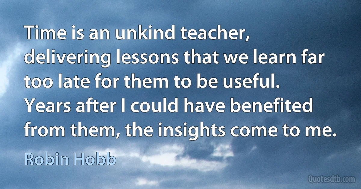 Time is an unkind teacher, delivering lessons that we learn far too late for them to be useful. Years after I could have benefited from them, the insights come to me. (Robin Hobb)