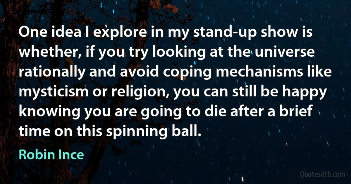 One idea I explore in my stand-up show is whether, if you try looking at the universe rationally and avoid coping mechanisms like mysticism or religion, you can still be happy knowing you are going to die after a brief time on this spinning ball. (Robin Ince)