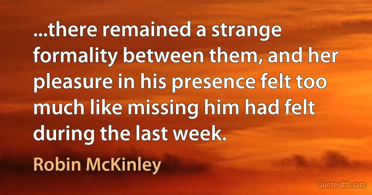 ...there remained a strange formality between them, and her pleasure in his presence felt too much like missing him had felt during the last week. (Robin McKinley)