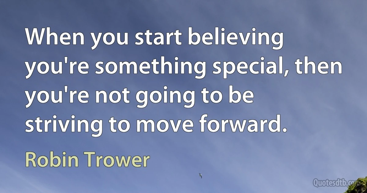 When you start believing you're something special, then you're not going to be striving to move forward. (Robin Trower)