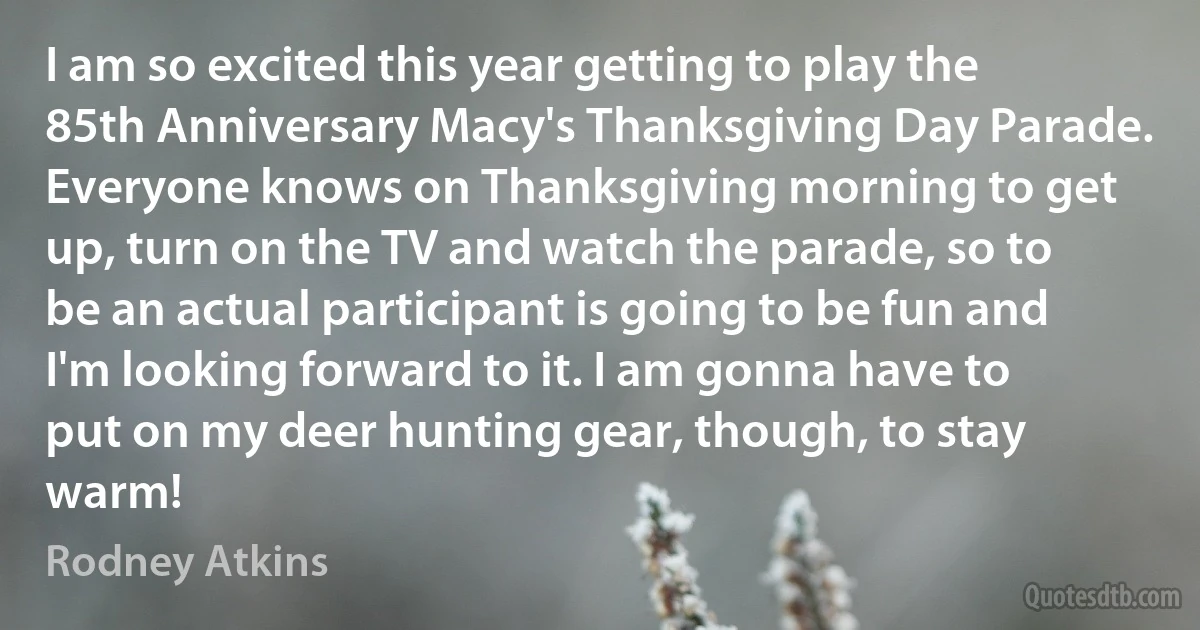 I am so excited this year getting to play the 85th Anniversary Macy's Thanksgiving Day Parade. Everyone knows on Thanksgiving morning to get up, turn on the TV and watch the parade, so to be an actual participant is going to be fun and I'm looking forward to it. I am gonna have to put on my deer hunting gear, though, to stay warm! (Rodney Atkins)