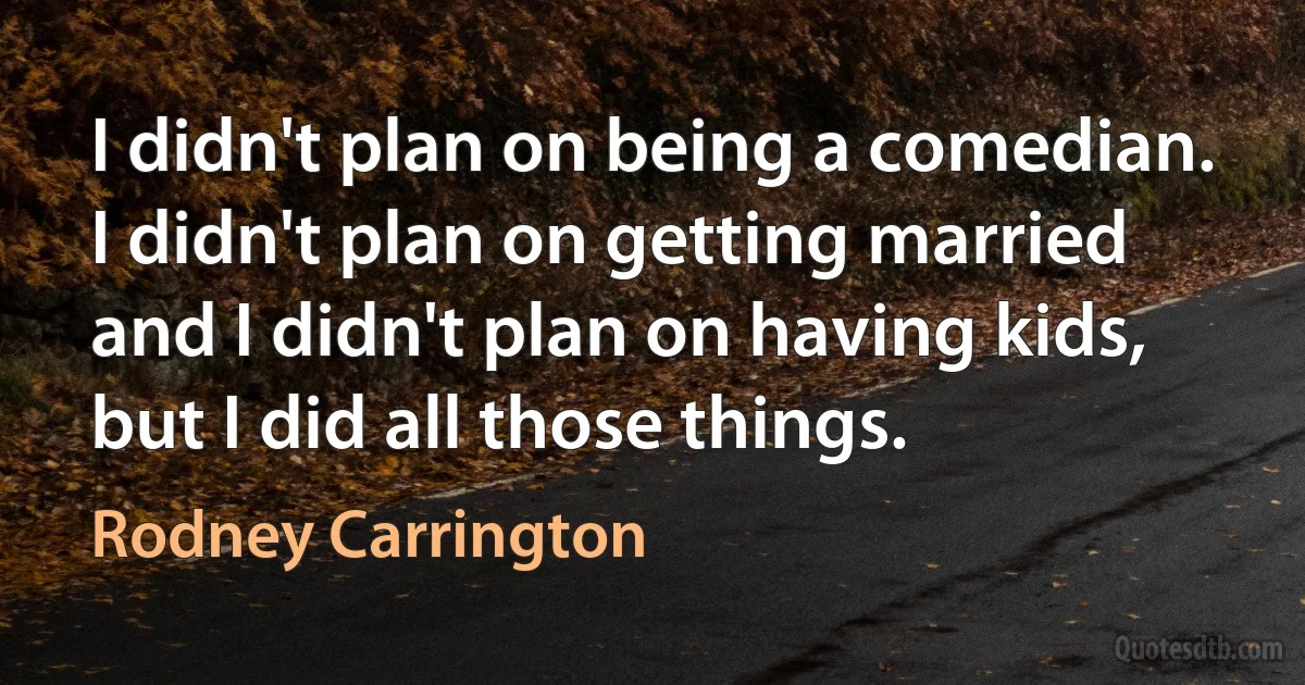 I didn't plan on being a comedian. I didn't plan on getting married and I didn't plan on having kids, but I did all those things. (Rodney Carrington)