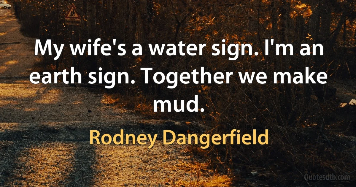 My wife's a water sign. I'm an earth sign. Together we make mud. (Rodney Dangerfield)