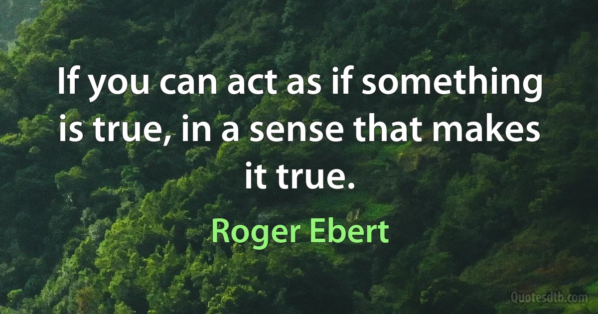 If you can act as if something is true, in a sense that makes it true. (Roger Ebert)