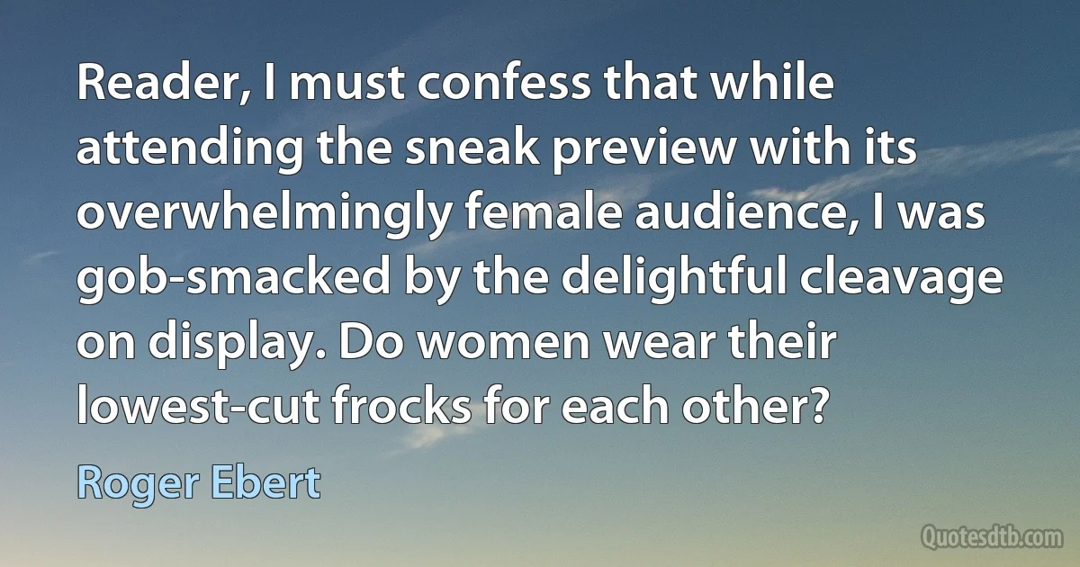 Reader, I must confess that while attending the sneak preview with its overwhelmingly female audience, I was gob-smacked by the delightful cleavage on display. Do women wear their lowest-cut frocks for each other? (Roger Ebert)