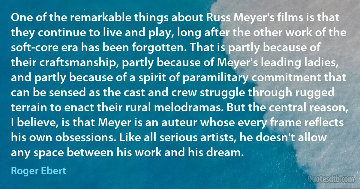 One of the remarkable things about Russ Meyer's films is that they continue to live and play, long after the other work of the soft-core era has been forgotten. That is partly because of their craftsmanship, partly because of Meyer's leading ladies, and partly because of a spirit of paramilitary commitment that can be sensed as the cast and crew struggle through rugged terrain to enact their rural melodramas. But the central reason, I believe, is that Meyer is an auteur whose every frame reflects his own obsessions. Like all serious artists, he doesn't allow any space between his work and his dream. (Roger Ebert)