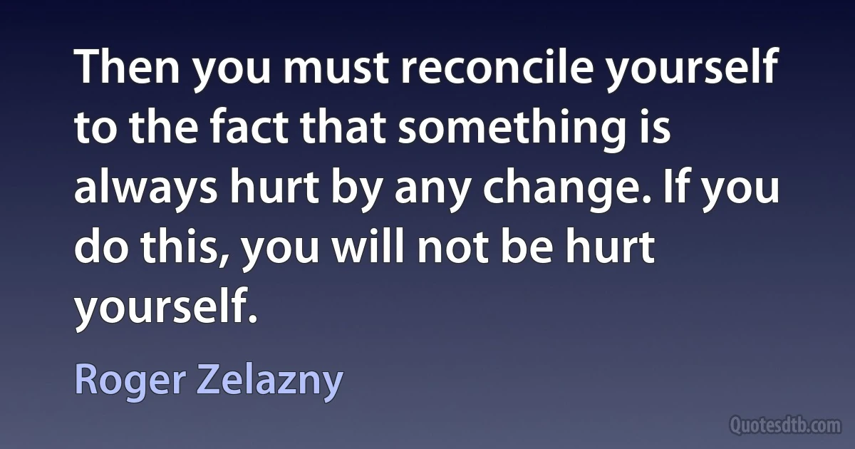 Then you must reconcile yourself to the fact that something is always hurt by any change. If you do this, you will not be hurt yourself. (Roger Zelazny)