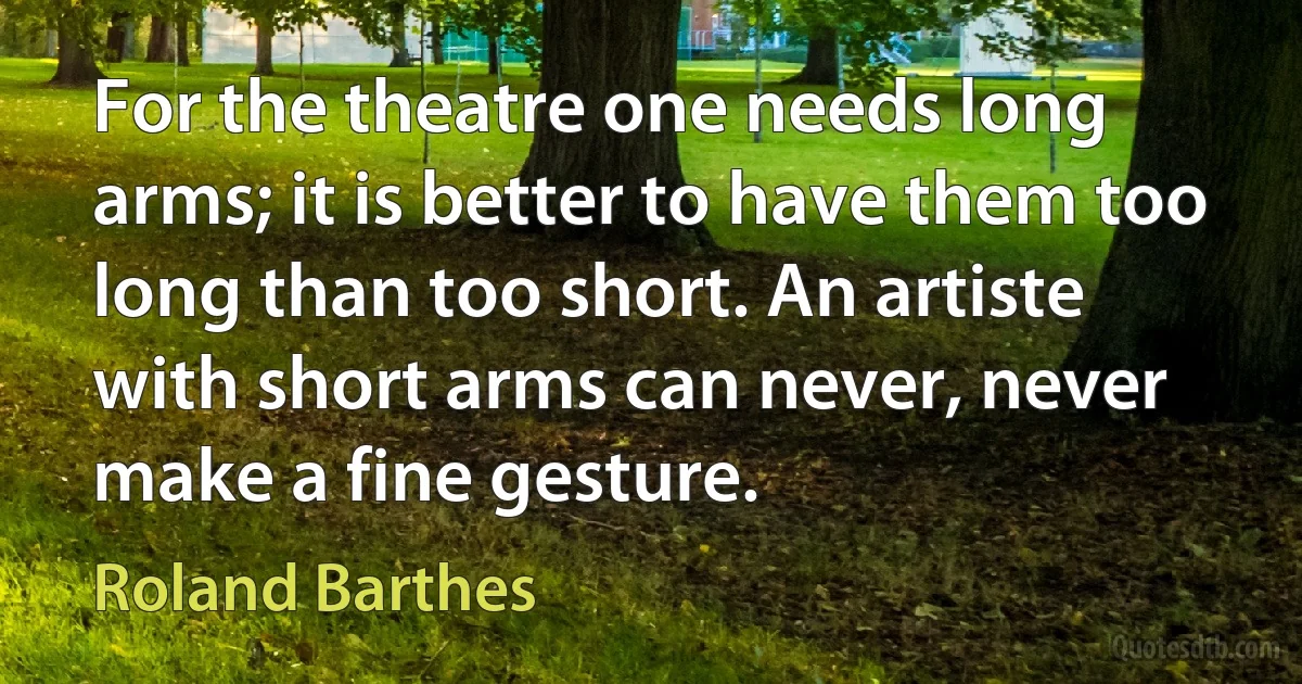 For the theatre one needs long arms; it is better to have them too long than too short. An artiste with short arms can never, never make a fine gesture. (Roland Barthes)