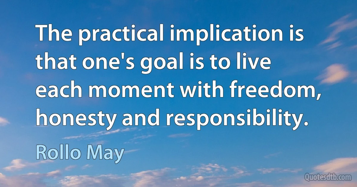 The practical implication is that one's goal is to live each moment with freedom, honesty and responsibility. (Rollo May)