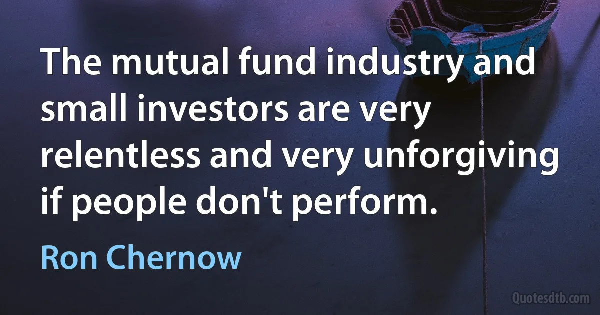 The mutual fund industry and small investors are very relentless and very unforgiving if people don't perform. (Ron Chernow)