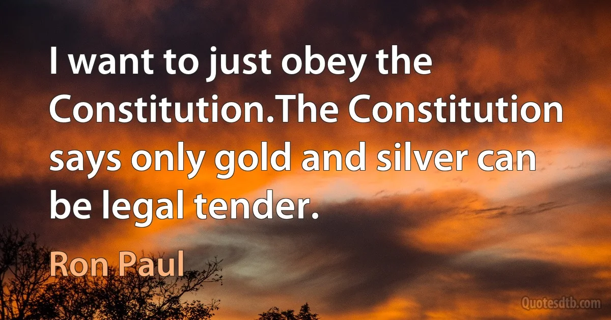 I want to just obey the Constitution.The Constitution says only gold and silver can be legal tender. (Ron Paul)