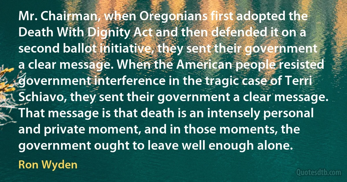 Mr. Chairman, when Oregonians first adopted the Death With Dignity Act and then defended it on a second ballot initiative, they sent their government a clear message. When the American people resisted government interference in the tragic case of Terri Schiavo, they sent their government a clear message. That message is that death is an intensely personal and private moment, and in those moments, the government ought to leave well enough alone. (Ron Wyden)