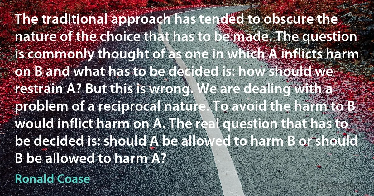 The traditional approach has tended to obscure the nature of the choice that has to be made. The question is commonly thought of as one in which A inflicts harm on B and what has to be decided is: how should we restrain A? But this is wrong. We are dealing with a problem of a reciprocal nature. To avoid the harm to B would inflict harm on A. The real question that has to be decided is: should A be allowed to harm B or should B be allowed to harm A? (Ronald Coase)