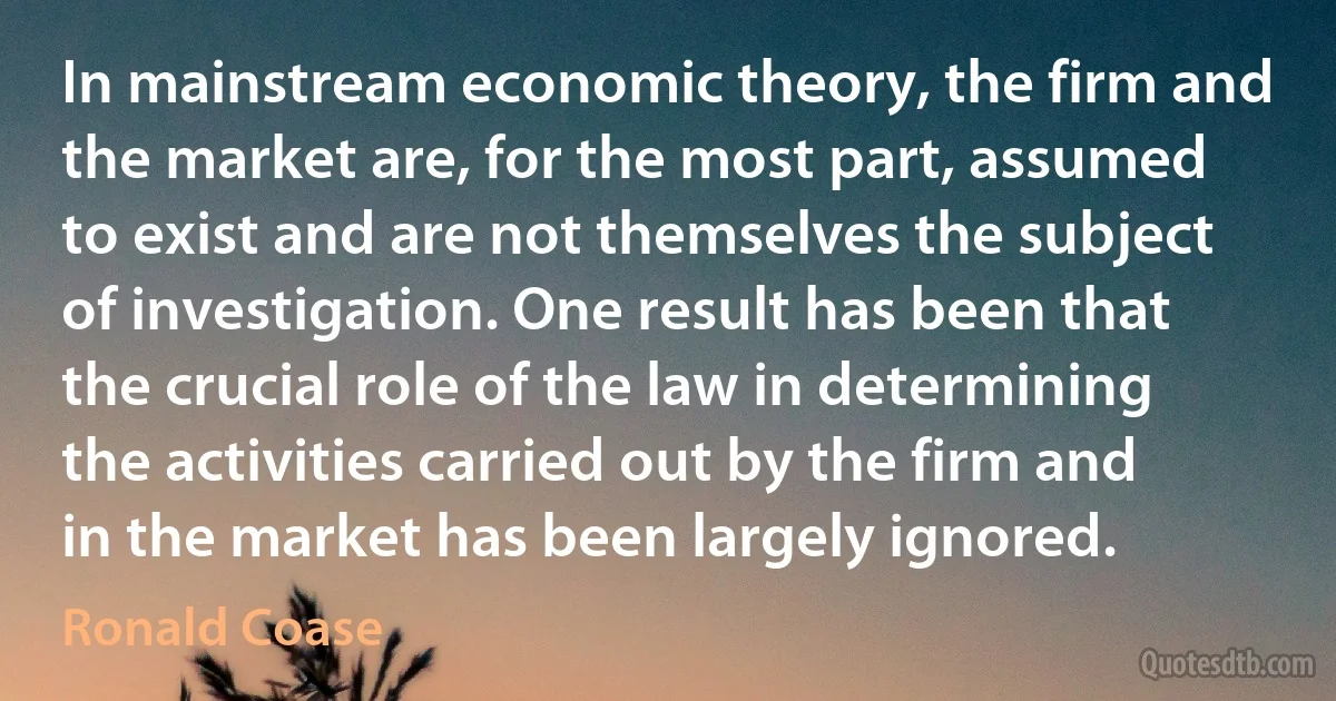 In mainstream economic theory, the firm and the market are, for the most part, assumed to exist and are not themselves the subject of investigation. One result has been that the crucial role of the law in determining the activities carried out by the firm and in the market has been largely ignored. (Ronald Coase)