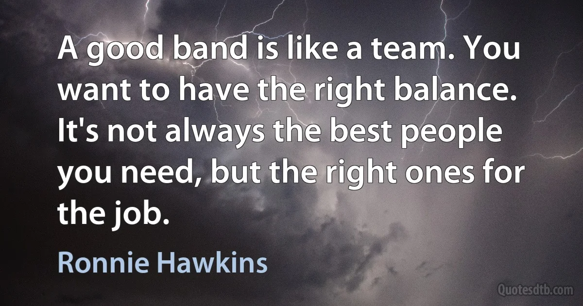 A good band is like a team. You want to have the right balance. It's not always the best people you need, but the right ones for the job. (Ronnie Hawkins)