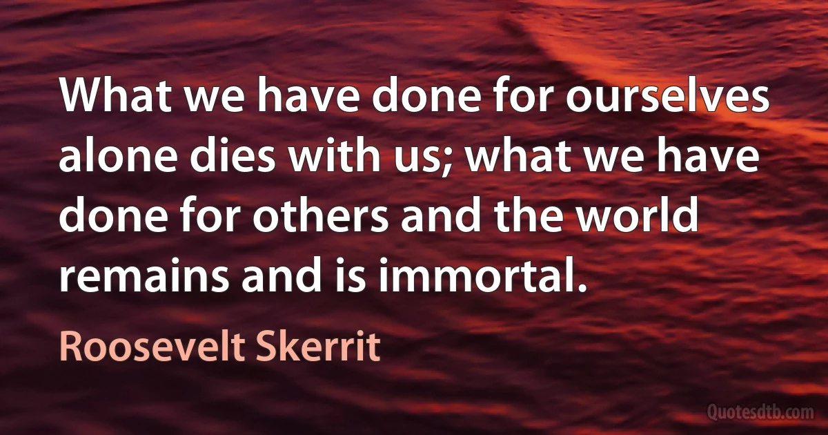 What we have done for ourselves alone dies with us; what we have done for others and the world remains and is immortal. (Roosevelt Skerrit)