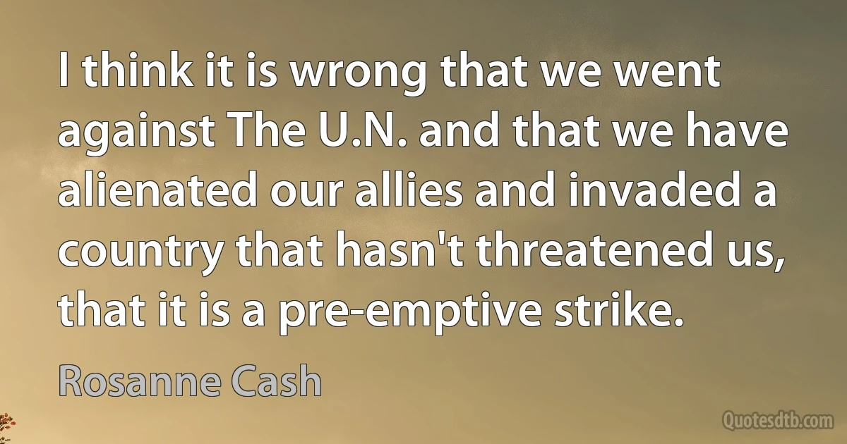 I think it is wrong that we went against The U.N. and that we have alienated our allies and invaded a country that hasn't threatened us, that it is a pre-emptive strike. (Rosanne Cash)