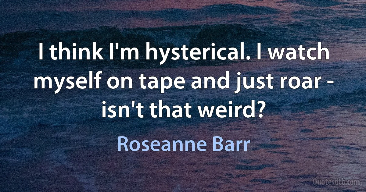 I think I'm hysterical. I watch myself on tape and just roar - isn't that weird? (Roseanne Barr)