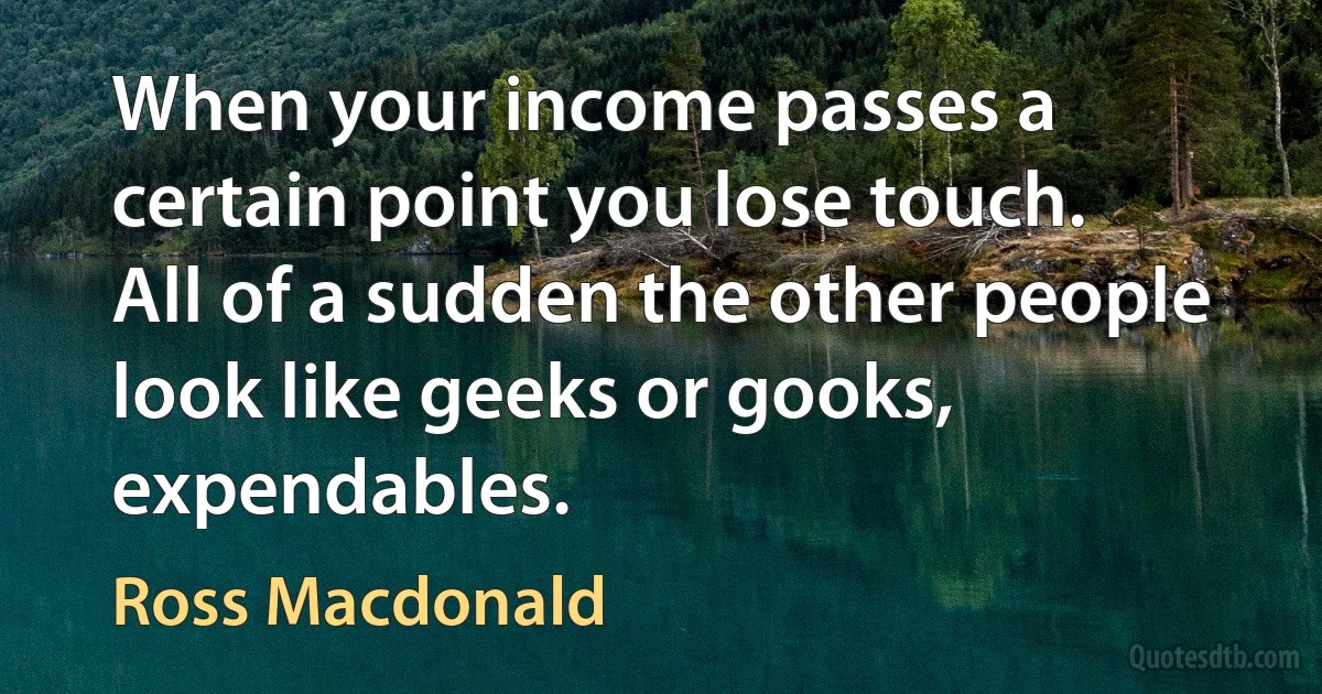 When your income passes a certain point you lose touch. All of a sudden the other people look like geeks or gooks, expendables. (Ross Macdonald)