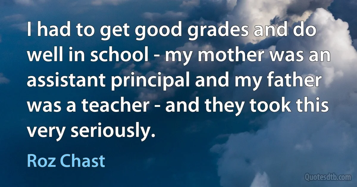 I had to get good grades and do well in school - my mother was an assistant principal and my father was a teacher - and they took this very seriously. (Roz Chast)