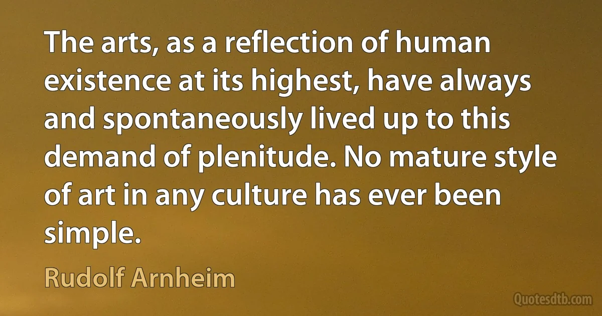 The arts, as a reflection of human existence at its highest, have always and spontaneously lived up to this demand of plenitude. No mature style of art in any culture has ever been simple. (Rudolf Arnheim)