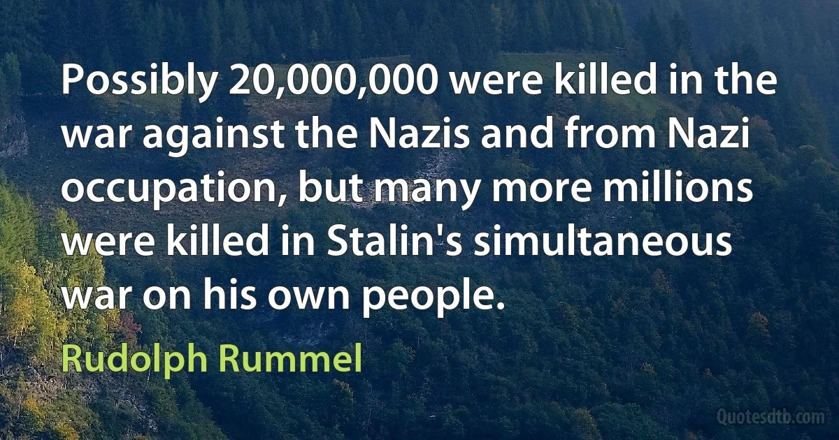 Possibly 20,000,000 were killed in the war against the Nazis and from Nazi occupation, but many more millions were killed in Stalin's simultaneous war on his own people. (Rudolph Rummel)