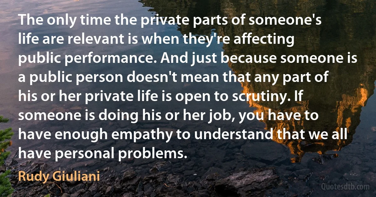 The only time the private parts of someone's life are relevant is when they're affecting public performance. And just because someone is a public person doesn't mean that any part of his or her private life is open to scrutiny. If someone is doing his or her job, you have to have enough empathy to understand that we all have personal problems. (Rudy Giuliani)