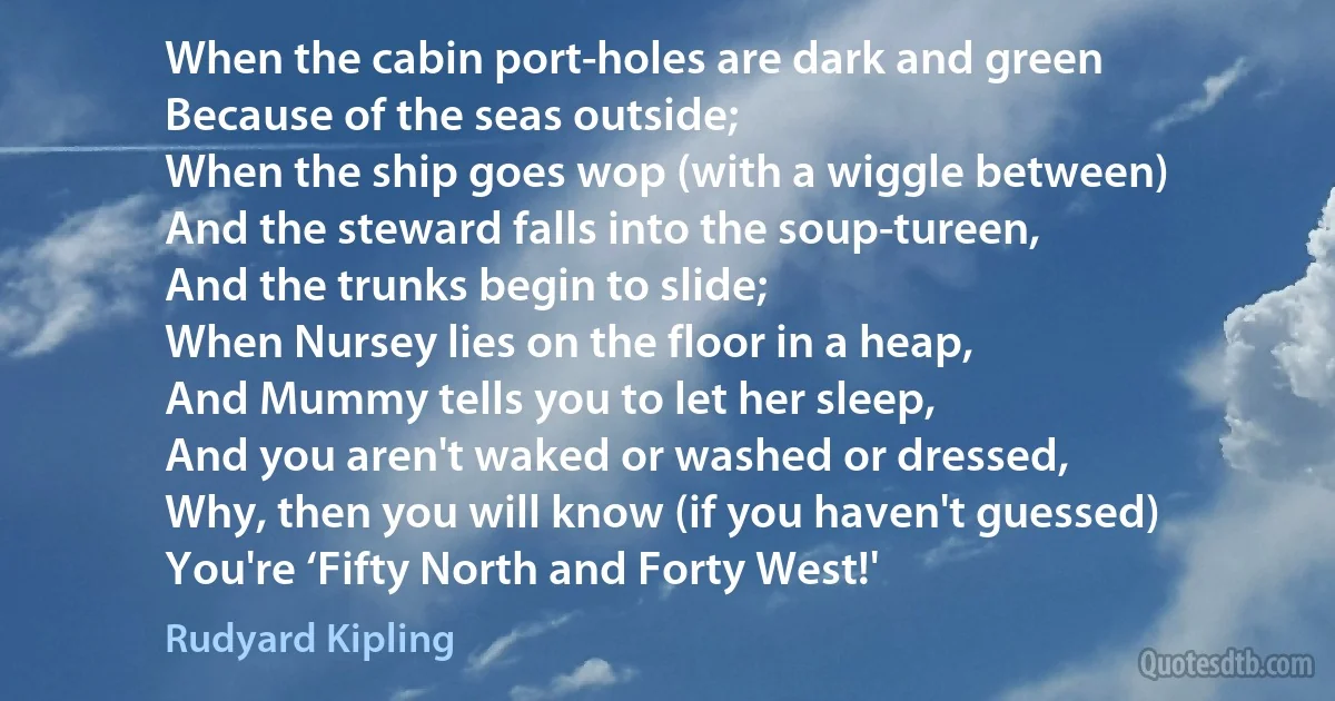 When the cabin port-holes are dark and green
Because of the seas outside;
When the ship goes wop (with a wiggle between)
And the steward falls into the soup-tureen,
And the trunks begin to slide;
When Nursey lies on the floor in a heap,
And Mummy tells you to let her sleep,
And you aren't waked or washed or dressed,
Why, then you will know (if you haven't guessed)
You're ‘Fifty North and Forty West!' (Rudyard Kipling)