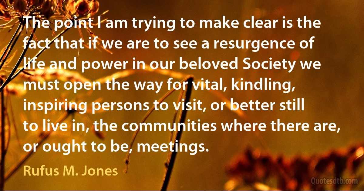 The point I am trying to make clear is the fact that if we are to see a resurgence of life and power in our beloved Society we must open the way for vital, kindling, inspiring persons to visit, or better still to live in, the communities where there are, or ought to be, meetings. (Rufus M. Jones)