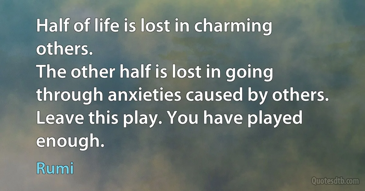 Half of life is lost in charming others.
The other half is lost in going through anxieties caused by others.
Leave this play. You have played enough. (Rumi)