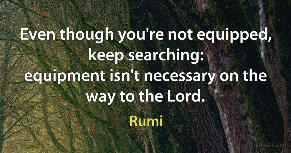 Even though you're not equipped,
keep searching:
equipment isn't necessary on the way to the Lord. (Rumi)