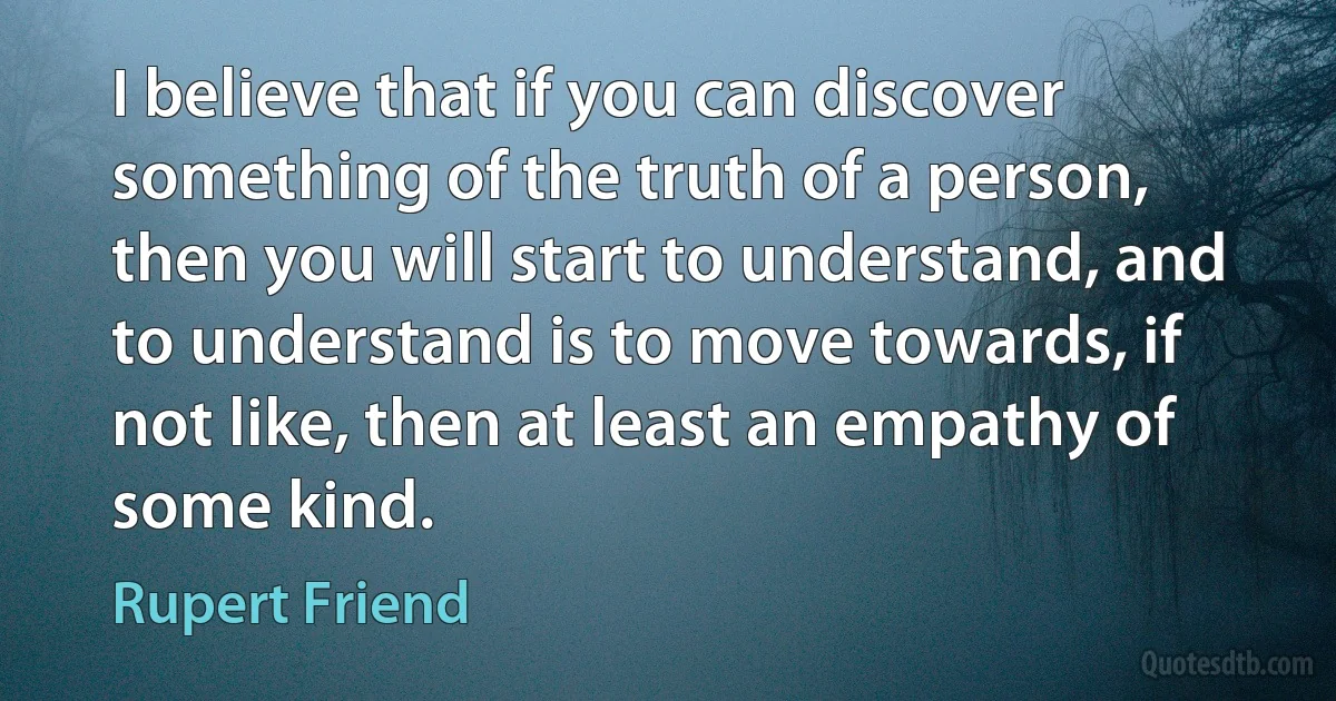 I believe that if you can discover something of the truth of a person, then you will start to understand, and to understand is to move towards, if not like, then at least an empathy of some kind. (Rupert Friend)