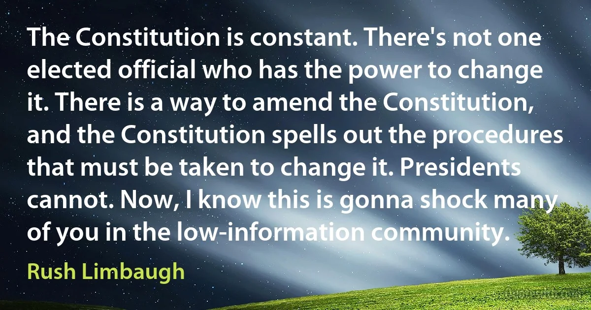 The Constitution is constant. There's not one elected official who has the power to change it. There is a way to amend the Constitution, and the Constitution spells out the procedures that must be taken to change it. Presidents cannot. Now, I know this is gonna shock many of you in the low-information community. (Rush Limbaugh)