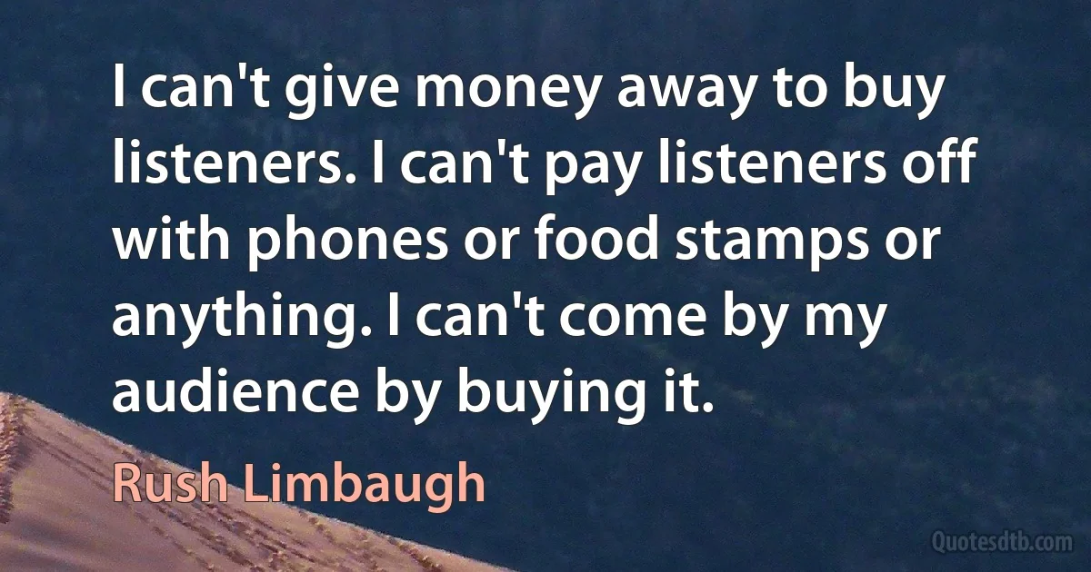 I can't give money away to buy listeners. I can't pay listeners off with phones or food stamps or anything. I can't come by my audience by buying it. (Rush Limbaugh)