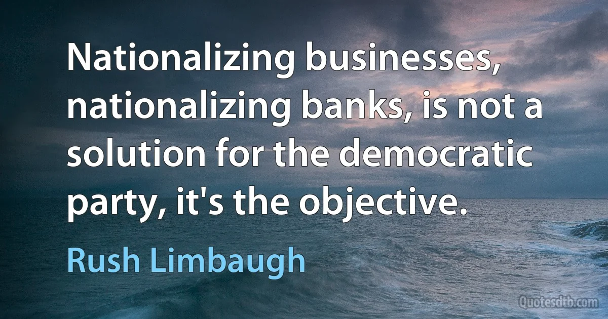 Nationalizing businesses, nationalizing banks, is not a solution for the democratic party, it's the objective. (Rush Limbaugh)