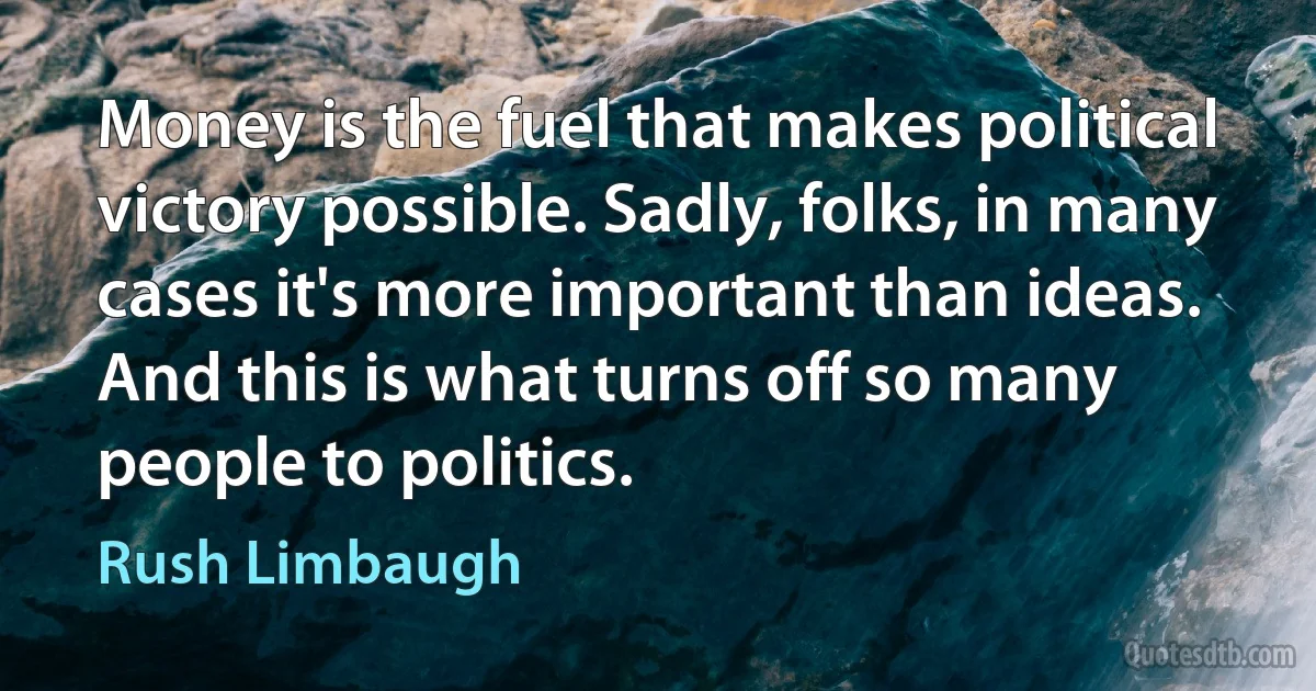 Money is the fuel that makes political victory possible. Sadly, folks, in many cases it's more important than ideas. And this is what turns off so many people to politics. (Rush Limbaugh)