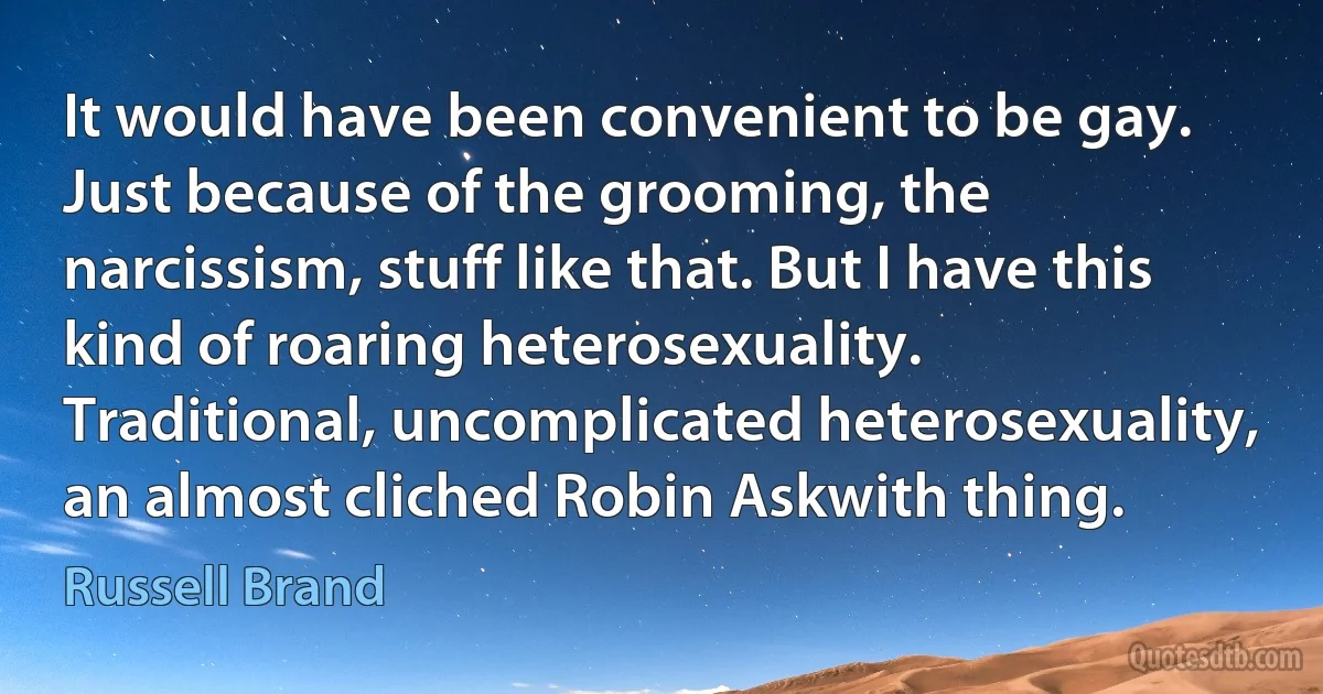 It would have been convenient to be gay. Just because of the grooming, the narcissism, stuff like that. But I have this kind of roaring heterosexuality. Traditional, uncomplicated heterosexuality, an almost cliched Robin Askwith thing. (Russell Brand)