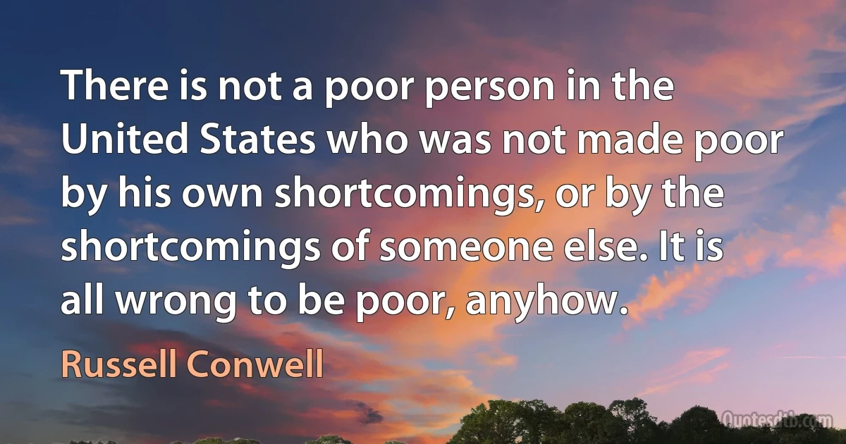 There is not a poor person in the United States who was not made poor by his own shortcomings, or by the shortcomings of someone else. It is all wrong to be poor, anyhow. (Russell Conwell)