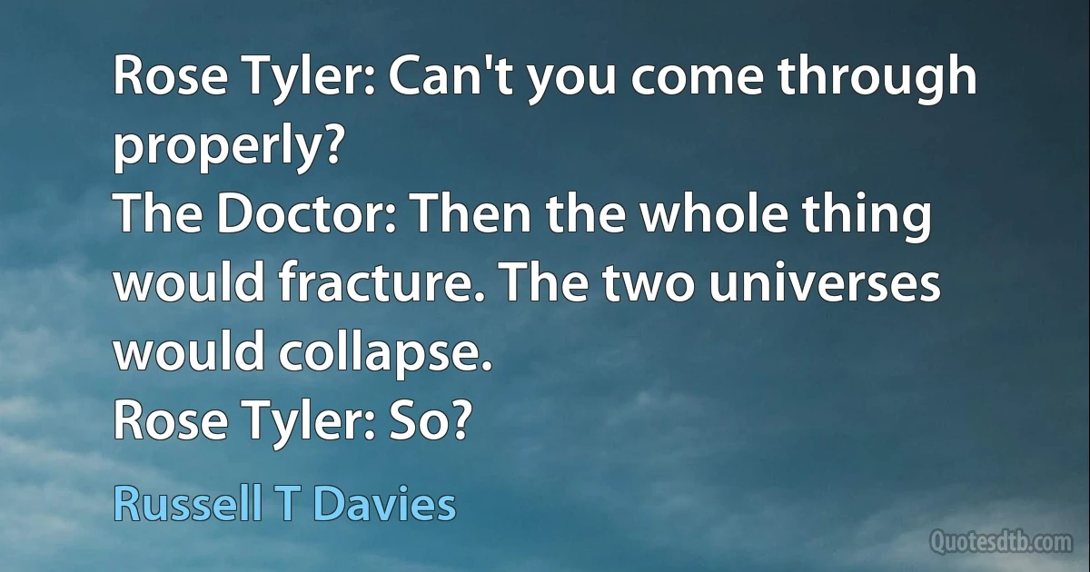 Rose Tyler: Can't you come through properly?
The Doctor: Then the whole thing would fracture. The two universes would collapse.
Rose Tyler: So? (Russell T Davies)