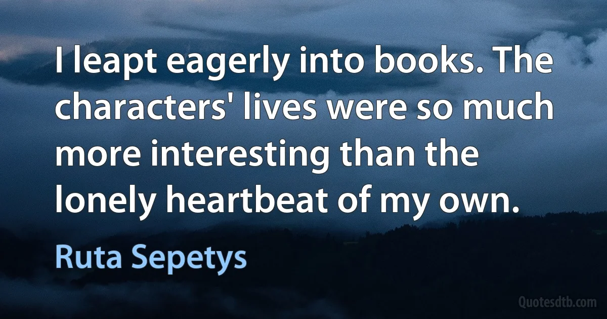 I leapt eagerly into books. The characters' lives were so much more interesting than the lonely heartbeat of my own. (Ruta Sepetys)