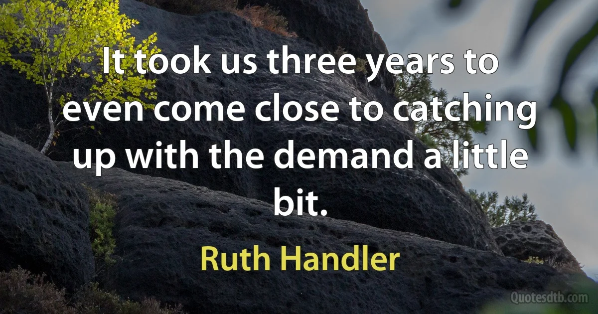 It took us three years to even come close to catching up with the demand a little bit. (Ruth Handler)