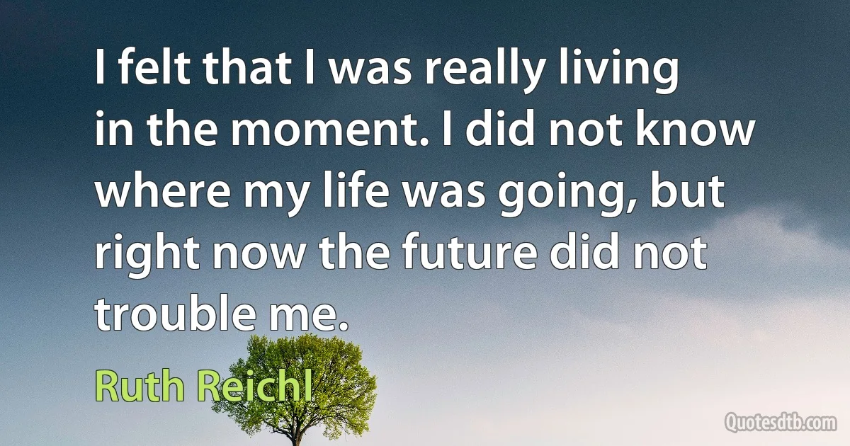 I felt that I was really living in the moment. I did not know where my life was going, but right now the future did not trouble me. (Ruth Reichl)