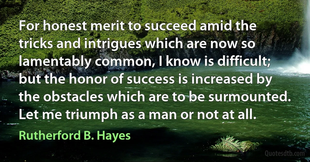 For honest merit to succeed amid the tricks and intrigues which are now so lamentably common, I know is difficult; but the honor of success is increased by the obstacles which are to be surmounted. Let me triumph as a man or not at all. (Rutherford B. Hayes)