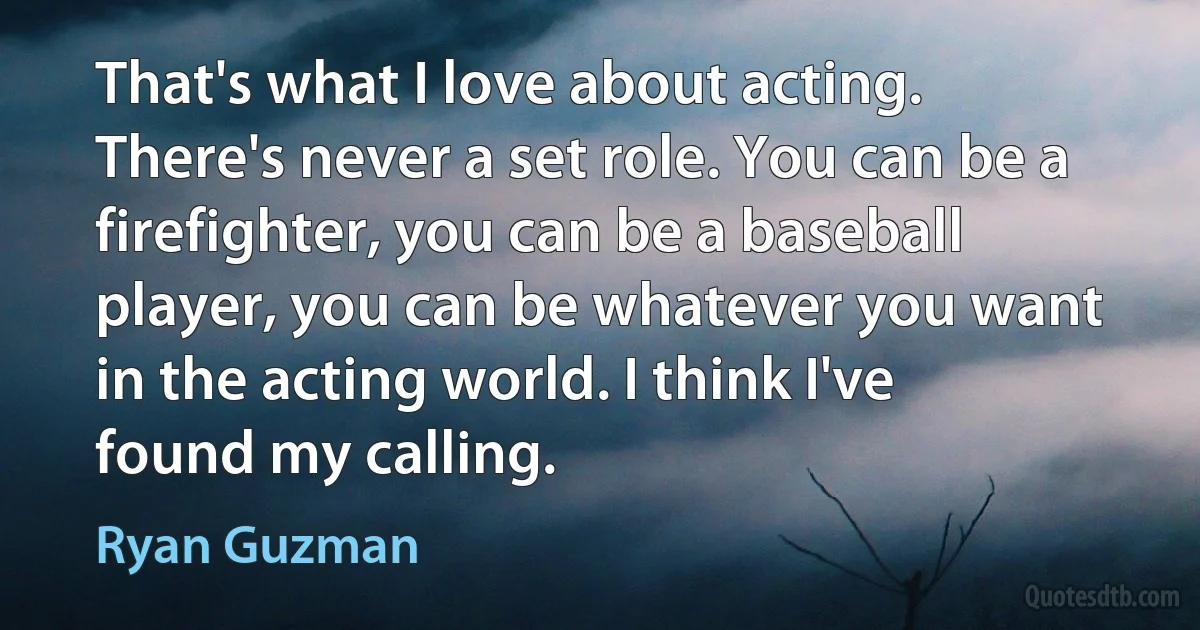 That's what I love about acting. There's never a set role. You can be a firefighter, you can be a baseball player, you can be whatever you want in the acting world. I think I've found my calling. (Ryan Guzman)